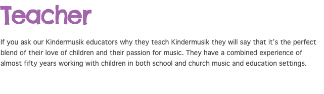 Teacher If you ask our Kindermusik educators why they teach Kindermusik they will say that it’s the perfect blend of their love of children and their passion for music. They have a combined experience of almost fifty years working with children in both school and church music and education settings.