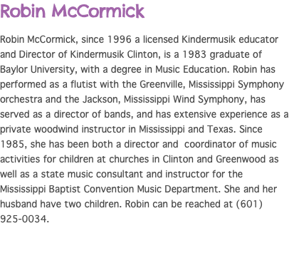 Robin McCormick Robin McCormick, since 1996 a licensed Kindermusik educator and Director of Kindermusik Clinton, is a 1983 graduate of Baylor University, with a degree in Music Education. Robin has performed as a flutist with the Greenville, Mississippi Symphony orchestra and the Jackson, Mississippi Wind Symphony, has served as a director of bands, and has extensive experience as a private woodwind instructor in Mississippi and Texas. Since 1985, she has been both a director and coordinator of music activities for children at churches in Clinton and Greenwood as well as a state music consultant and instructor for the Mississippi Baptist Convention Music Department. She and her husband have two children. Robin can be reached at (601) 925-0034.