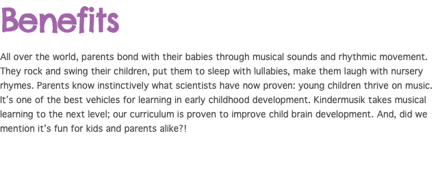 Benefits All over the world, parents bond with their babies through musical sounds and rhythmic movement. They rock and swing their children, put them to sleep with lullabies, make them laugh with nursery rhymes. Parents know instinctively what scientists have now proven: young children thrive on music. It’s one of the best vehicles for learning in early childhood development. Kindermusik takes musical learning to the next level; our curriculum is proven to improve child brain development. And, did we mention it's fun for kids and parents alike?!